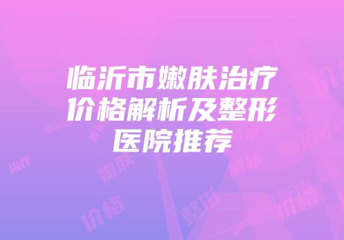临沂市嫩肤治疗价格解析及整形医院推荐