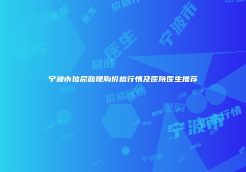 宁波市玻尿酸隆胸价格行情及医院医生推荐