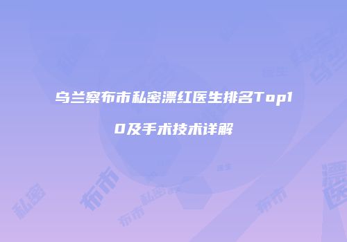 乌兰察布市私密漂红医生排名Top10及手术技术详解