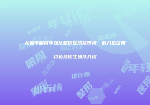 龙岩市眼周年轻化整形医院排行榜：前八位医院特色及医生团队介绍