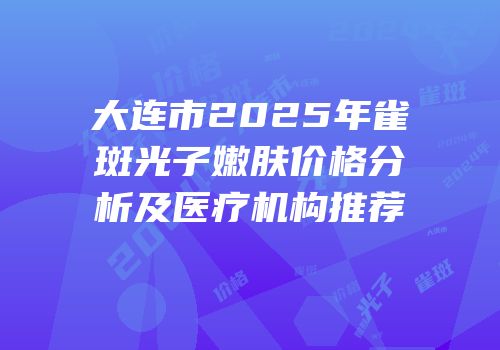 大连市2025年雀斑光子嫩肤价格分析及医疗机构推荐