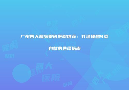 广州四大隆胸整形医院推荐：打造理想S型身材的选择指南