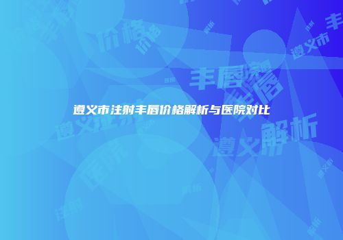 遵义市注射丰唇价格解析与医院对比