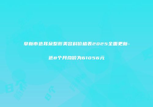 阜新市造耳朵整形美容科价格表2025全面更新-近8个月均价为61056元