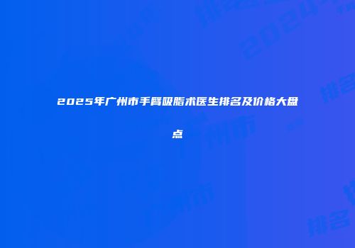 2025年广州市手臂吸脂术医生排名及价格大盘点