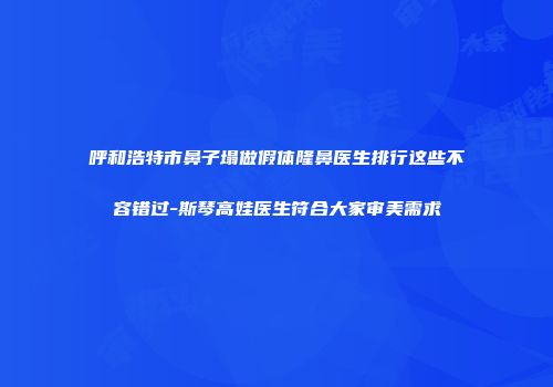 呼和浩特市鼻子塌做假体隆鼻医生排行这些不容错过-斯琴高娃医生符合大家审美需求