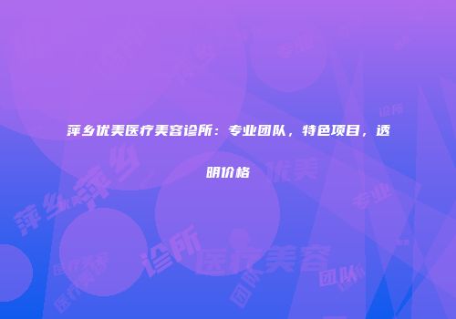 萍乡优美医疗美容诊所：专业团队，特色项目，透明价格