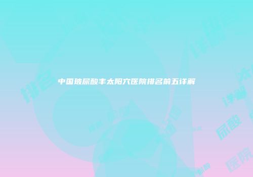 中国玻尿酸丰太阳穴医院排名前五详解