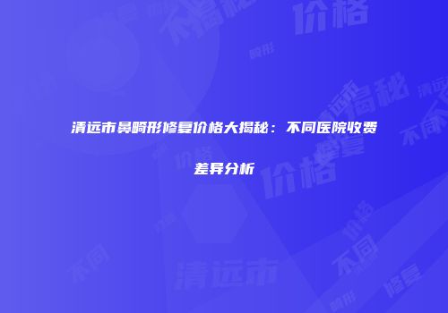清远市鼻畸形修复价格大揭秘：不同医院收费差异分析