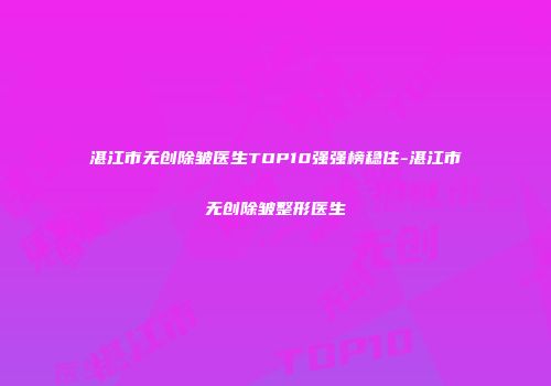 湛江市无创除皱医生TOP10强强榜稳住-湛江市无创除皱整形医生