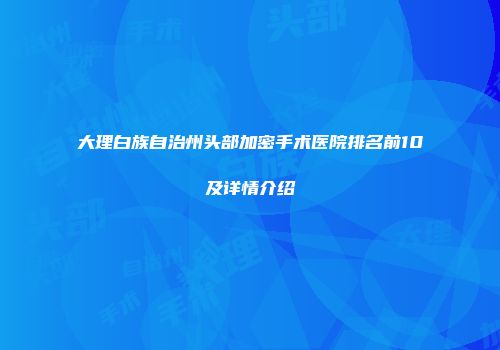 大理白族自治州头部加密手术医院排名前10及详情介绍