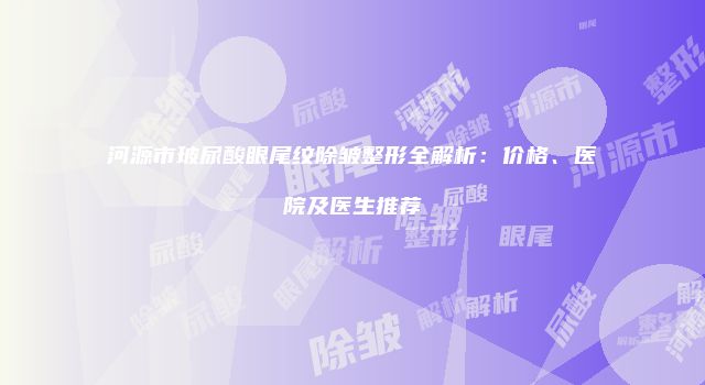 河源市玻尿酸眼尾纹除皱整形全解析：价格、医院及医生推荐