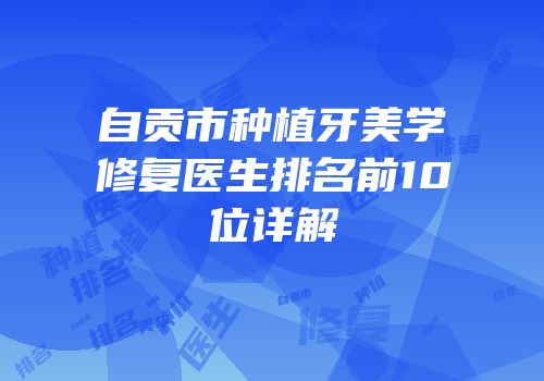自贡市种植牙美学修复医生排名前10位详解