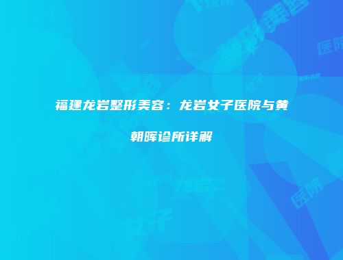 福建龙岩整形美容：龙岩女子医院与黄朝晖诊所详解