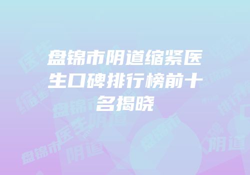 盘锦市阴道缩紧医生口碑排行榜前十名揭晓