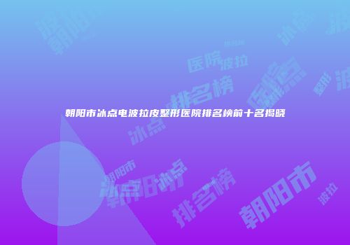 朝阳市冰点电波拉皮整形医院排名榜前十名揭晓