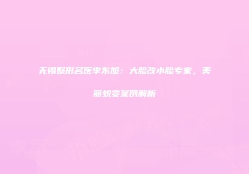 无锡整形名医李东旭：大脸改小脸专家，美丽蜕变案例解析