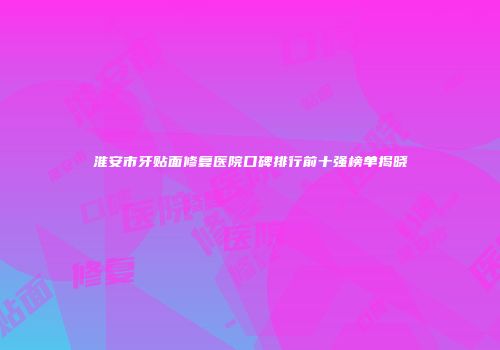 淮安市牙贴面修复医院口碑排行前十强榜单揭晓