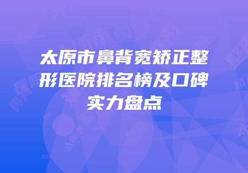 太原市鼻背宽矫正整形医院排名榜及口碑实力盘点