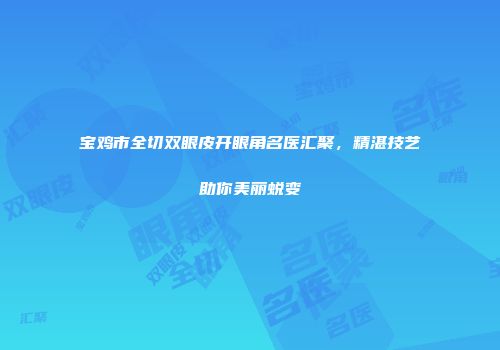 宝鸡市全切双眼皮开眼角名医汇聚，精湛技艺助你美丽蜕变