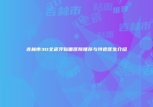 吉林市3D全瓷牙贴面医院推荐与特色医生介绍
