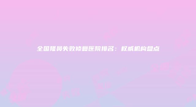 全国隆鼻失败修复医院排名：权威机构盘点