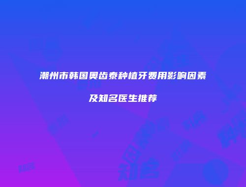 潮州市韩国奥齿泰种植牙费用影响因素及知名医生推荐