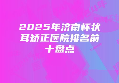 2025年济南杯状耳矫正医院排名前十盘点