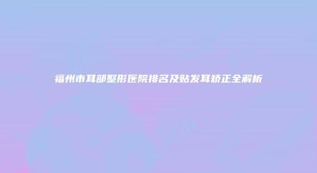 福州市耳部整形医院排名及贴发耳矫正全解析