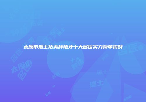 太原市瑞士拓美种植牙十大名医实力榜单揭晓
