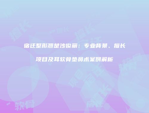宿迁整形翘楚沙俊丽：专业背景、擅长项目及耳软骨垫鼻术案例解析