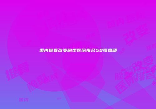国内推骨改变脸型医院排名50强揭晓