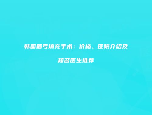 韩国眉弓填充手术：价格、医院介绍及知名医生推荐