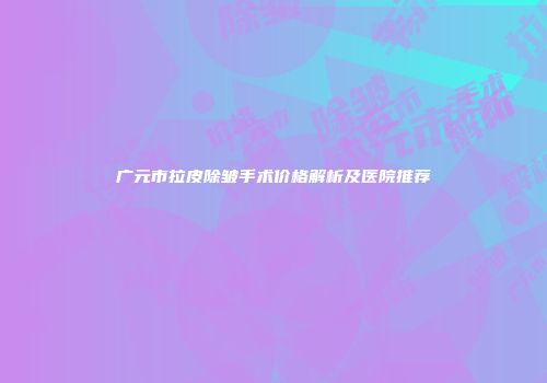 广元市拉皮除皱手术价格解析及医院推荐