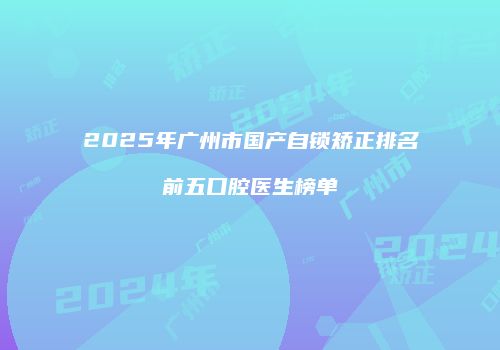 2025年广州市国产自锁矫正排名前五口腔医生榜单
