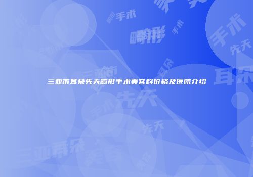 三亚市耳朵先天畸形手术美容科价格及医院介绍