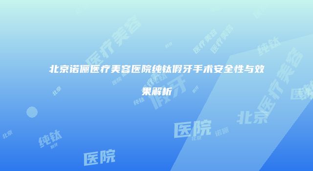 北京诺俪医疗美容医院纯钛假牙手术安全性与效果解析