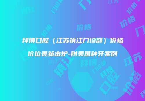 拜博口腔（江苏镇江门诊部）价格价位表新出炉-附美国种牙案例