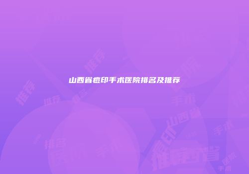 山西省痘印手术医院排名及推荐