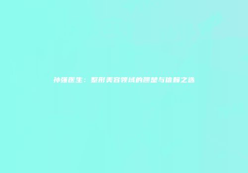 孙强医生：整形美容领域的翘楚与信赖之选