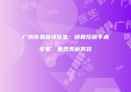 广州市易普锋医生：颌骨反颌手术专家，重塑美丽笑容