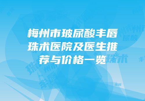 梅州市玻尿酸丰唇珠术医院及医生推荐与价格一览