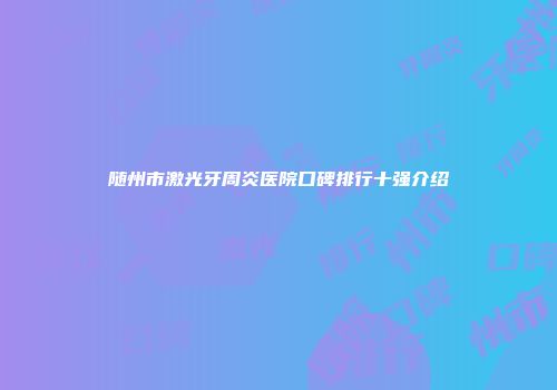 随州市激光牙周炎医院口碑排行十强介绍