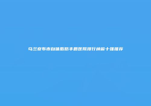 乌兰察布市自体脂肪丰唇医院排行榜前十强推荐