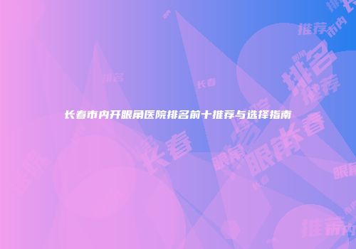 长春市内开眼角医院排名前十推荐与选择指南