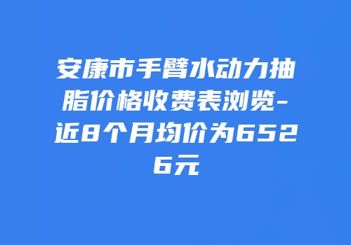 安康市手臂水动力抽脂价格收费表浏览-近8个月均价为6526元