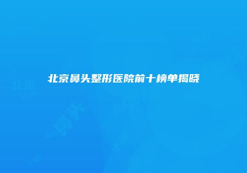 北京鼻头整形医院前十榜单揭晓
