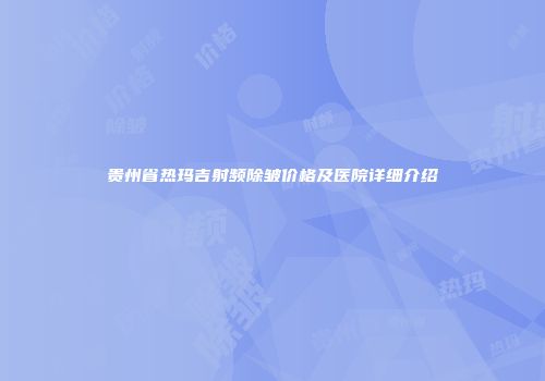 贵州省热玛吉射频除皱价格及医院详细介绍