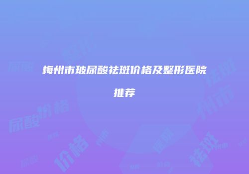 梅州市玻尿酸祛斑价格及整形医院推荐