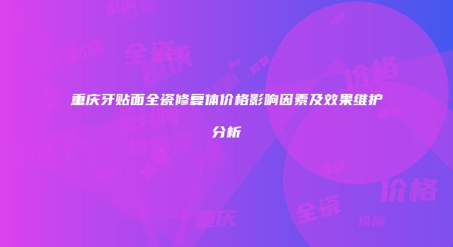 重庆牙贴面全瓷修复体价格影响因素及效果维护分析